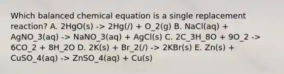 Which balanced chemical equation is a single replacement reaction? A. 2HgO(s) -> 2Hg(/) + O_2(g) B. NaCl(aq) + AgNO_3(aq) -> NaNO_3(aq) + AgCl(s) C. 2C_3H_8O + 9O_2 -> 6CO_2 + 8H_2O D. 2K(s) + Br_2(/) -> 2KBr(s) E. Zn(s) + CuSO_4(aq) -> ZnSO_4(aq) + Cu(s)