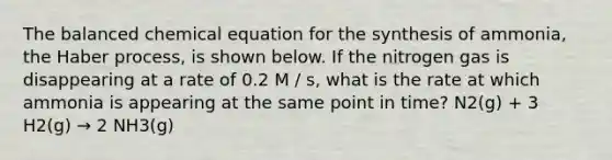 The balanced chemical equation for the synthesis of ammonia, the Haber process, is shown below. If the nitrogen gas is disappearing at a rate of 0.2 M / s, what is the rate at which ammonia is appearing at the same point in time? N2(g) + 3 H2(g) → 2 NH3(g)