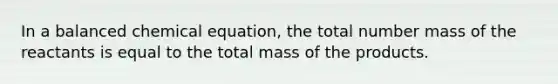 In a balanced chemical equation, the total number mass of the reactants is equal to the total mass of the products.