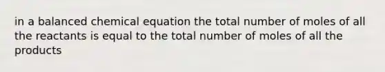 in a balanced chemical equation the total number of moles of all the reactants is equal to the total number of moles of all the products