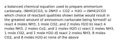 a balanced chemical equation used to prepare ammonium carbonate, (NH4)2CO3, is 2NH3 + CO2 + H2O → (NH4)2CO3 which choice of reactant quatities shown below would result in the greatest amount of ammonium carbonate being formed? a) react 4 moles NH3, 1 mole CO2, and 2 moles H2O b) react 4 moles NH3, 2 moles Co2, and 2 moles H2O c) react 2 moles NH3, 1 mole CO2, and 1 mole H2O d) react 2 moles NH3, 8 moles CO2, and 8 moles H2O e) none of the above