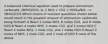 A balanced chemical equation used to prepare ammonium carbonate, (NH4)2CO3, is: 2 NH3 + CO2 + H2OLaTeX: ⟶ (NH4)2CO3 Which choice of reactant quantities shown below would result in the greatest amount of ammonium carbonate being formed? A React 2 moles NH3, 8 moles CO2, and 8 moles H2O B React 4 moles NH3, 2 moles CO2, and 2 moles H2O C React 4 moles NH3, 1 mole CO2, and 2 moles H2O D React 2 moles of NH3, 1 mole CO2, and 1 mole of H2O E none of the above