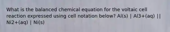 What is the balanced chemical equation for the voltaic cell reaction expressed using cell notation below? Al(s) ∣ Al3+(aq) ∣∣ Ni2+(aq) ∣ Ni(s)