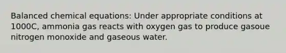 Balanced chemical equations: Under appropriate conditions at 1000C, ammonia gas reacts with oxygen gas to produce gasoue nitrogen monoxide and gaseous water.