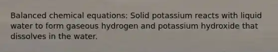 Balanced chemical equations: Solid potassium reacts with liquid water to form gaseous hydrogen and potassium hydroxide that dissolves in the water.