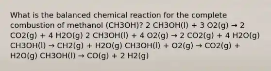 What is the balanced chemical reaction for the complete combustion of methanol (CH3OH)? 2 CH3OH(l) + 3 O2(g) → 2 CO2(g) + 4 H2O(g) 2 CH3OH(l) + 4 O2(g) → 2 CO2(g) + 4 H2O(g) CH3OH(l) → CH2(g) + H2O(g) CH3OH(l) + O2(g) → CO2(g) + H2O(g) CH3OH(l) → CO(g) + 2 H2(g)