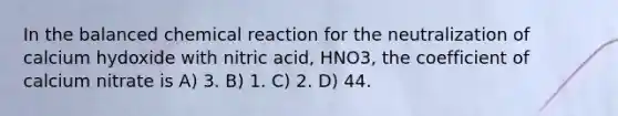 In the balanced chemical reaction for the neutralization of calcium hydoxide with nitric acid, HNO3, the coefficient of calcium nitrate is A) 3. B) 1. C) 2. D) 44.