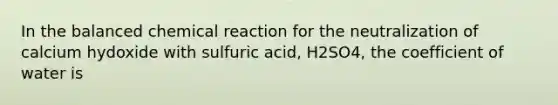 In the balanced chemical reaction for the neutralization of calcium hydoxide with sulfuric acid, H2SO4, the coefficient of water is