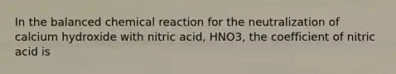 In the balanced chemical reaction for the neutralization of calcium hydroxide with nitric acid, HNO3, the coefficient of nitric acid is