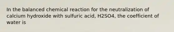 In the balanced chemical reaction for the neutralization of calcium hydroxide with sulfuric acid, H2SO4, the coefficient of water is