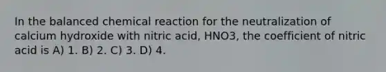 In the balanced chemical reaction for the neutralization of calcium hydroxide with nitric acid, HNO3, the coefficient of nitric acid is A) 1. B) 2. C) 3. D) 4.