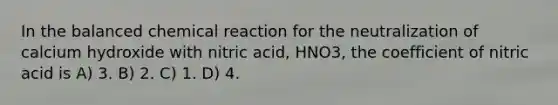 In the balanced chemical reaction for the neutralization of calcium hydroxide with nitric acid, HNO3, the coefficient of nitric acid is A) 3. B) 2. C) 1. D) 4.