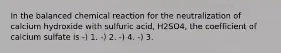 In the balanced chemical reaction for the neutralization of calcium hydroxide with sulfuric acid, H2SO4, the coefficient of calcium sulfate is -) 1. -) 2. -) 4. -) 3.