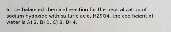 In the balanced chemical reaction for the neutralization of sodium hydoxide with sulfuric acid, H2SO4, the coefficient of water is A) 2. B) 1. C) 3. D) 4.