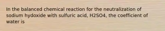 In the balanced chemical reaction for the neutralization of sodium hydoxide with sulfuric acid, H2SO4, the coefficient of water is