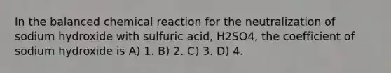 In the balanced chemical reaction for the neutralization of sodium hydroxide with sulfuric acid, H2SO4, the coefficient of sodium hydroxide is A) 1. B) 2. C) 3. D) 4.