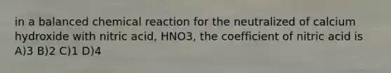 in a balanced chemical reaction for the neutralized of calcium hydroxide with nitric acid, HNO3, the coefficient of nitric acid is A)3 B)2 C)1 D)4