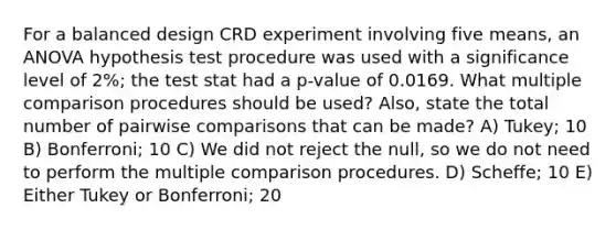 For a balanced design CRD experiment involving five means, an ANOVA hypothesis test procedure was used with a significance level of 2%; the test stat had a p-value of 0.0169. What multiple comparison procedures should be used? Also, state the total number of pairwise comparisons that can be made? A) Tukey; 10 B) Bonferroni; 10 C) We did not reject the null, so we do not need to perform the multiple comparison procedures. D) Scheffe; 10 E) Either Tukey or Bonferroni; 20