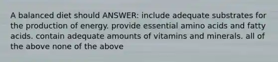 A balanced diet should ANSWER: include adequate substrates for the production of energy. provide essential amino acids and fatty acids. contain adequate amounts of vitamins and minerals. all of the above none of the above