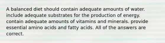 A balanced diet should contain adequate amounts of water. include adequate substrates for the production of energy. contain adequate amounts of vitamins and minerals. provide essential amino acids and fatty acids. All of the answers are correct.