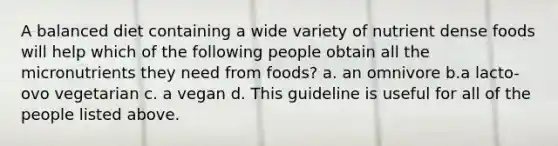 A balanced diet containing a wide variety of nutrient dense foods will help which of the following people obtain all the micronutrients they need from foods? a. an omnivore b.a lacto-ovo vegetarian c. a vegan d. This guideline is useful for all of the people listed above.