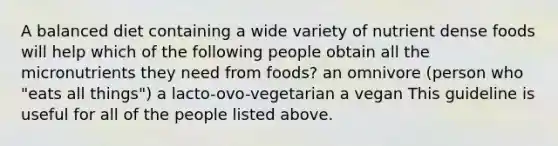 A balanced diet containing a wide variety of nutrient dense foods will help which of the following people obtain all the micronutrients they need from foods? an omnivore (person who "eats all things") a lacto-ovo-vegetarian a vegan This guideline is useful for all of the people listed above.