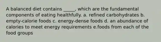 A balanced diet contains _____, which are the fundamental components of eating healthfully. a. refined carbohydrates b. empty-calorie foods c. energy-dense foods d. an abundance of calories to meet energy requirements e.foods from each of the food groups