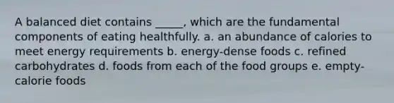 A balanced diet contains _____, which are the fundamental components of eating healthfully. a. an abundance of calories to meet energy requirements b. energy-dense foods c. refined carbohydrates d. foods from each of the food groups e. empty-calorie foods