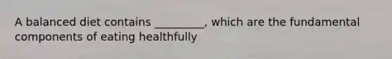 A balanced diet contains _________, which are the fundamental components of eating healthfully