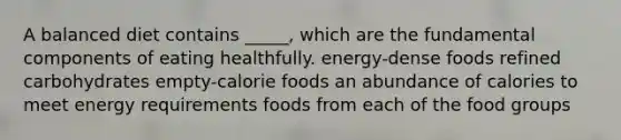 A balanced diet contains _____, which are the fundamental components of eating healthfully. energy-dense foods refined carbohydrates empty-calorie foods an abundance of calories to meet energy requirements foods from each of the food groups