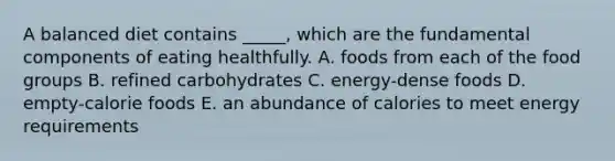 A balanced diet contains _____, which are the fundamental components of eating healthfully. A. foods from each of the food groups B. refined carbohydrates C. energy-dense foods D. empty-calorie foods E. an abundance of calories to meet energy requirements