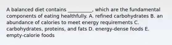 A balanced diet contains __________, which are the fundamental components of eating healthfully. A. refined carbohydrates B. an abundance of calories to meet energy requirements C. carbohydrates, proteins, and fats D. energy-dense foods E. empty-calorie foods