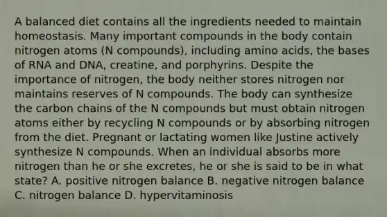 A balanced diet contains all the ingredients needed to maintain homeostasis. Many important compounds in the body contain nitrogen atoms (N compounds), including amino acids, the bases of RNA and DNA, creatine, and porphyrins. Despite the importance of nitrogen, the body neither stores nitrogen nor maintains reserves of N compounds. The body can synthesize the carbon chains of the N compounds but must obtain nitrogen atoms either by recycling N compounds or by absorbing nitrogen from the diet. Pregnant or lactating women like Justine actively synthesize N compounds. When an individual absorbs more nitrogen than he or she excretes, he or she is said to be in what state? A. positive nitrogen balance B. negative nitrogen balance C. nitrogen balance D. hypervitaminosis