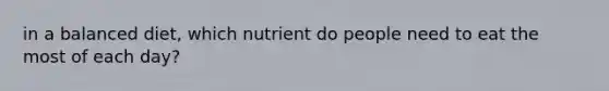 in a balanced diet, which nutrient do people need to eat the most of each day?
