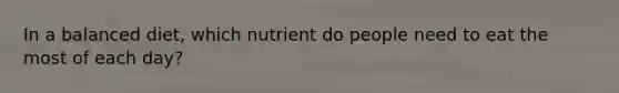 In a balanced diet, which nutrient do people need to eat the most of each day?