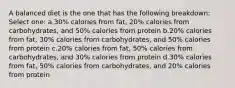 A balanced diet is the one that has the following breakdown: Select one: a.30% calories from fat, 20% calories from carbohydrates, and 50% calories from protein b.20% calories from fat, 30% calories from carbohydrates, and 50% calories from protein c.20% calories from fat, 50% calories from carbohydrates, and 30% calories from protein d.30% calories from fat, 50% calories from carbohydrates, and 20% calories from protein