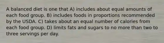 A balanced diet is one that A) includes about equal amounts of each food group. B) includes foods in proportions recommended by the USDA. C) takes about an equal number of calories from each food group. D) limits fats and sugars to no more than two to three servings per day.