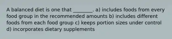 A balanced diet is one that ________. a) includes foods from every food group in the recommended amounts b) includes different foods from each food group c) keeps portion sizes under control d) incorporates dietary supplements