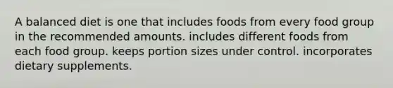 A balanced diet is one that includes foods from every food group in the recommended amounts. includes different foods from each food group. keeps portion sizes under control. incorporates dietary supplements.