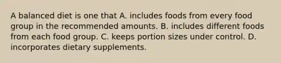 A balanced diet is one that A. includes foods from every food group in the recommended amounts. B. includes different foods from each food group. C. keeps portion sizes under control. D. incorporates dietary supplements.