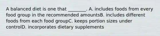 A balanced diet is one that ________. A. includes foods from every food group in the recommended amountsB. includes different foods from each food groupC. keeps portion sizes under controlD. incorporates dietary supplements