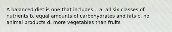 A balanced diet is one that includes... a. all six classes of nutrients b. equal amounts of carbohydrates and fats c. no animal products d. more vegetables than fruits