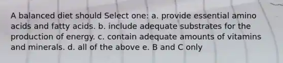 A balanced diet should Select one: a. provide essential amino acids and fatty acids. b. include adequate substrates for the production of energy. c. contain adequate amounts of vitamins and minerals. d. all of the above e. B and C only