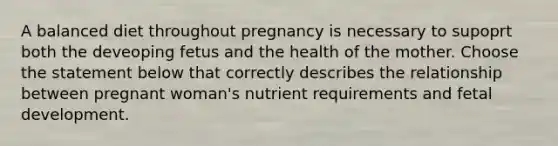 A balanced diet throughout pregnancy is necessary to supoprt both the deveoping fetus and the health of the mother. Choose the statement below that correctly describes the relationship between pregnant woman's nutrient requirements and fetal development.