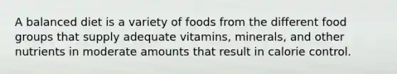 A balanced diet is a variety of foods from the different food groups that supply adequate vitamins, minerals, and other nutrients in moderate amounts that result in calorie control.