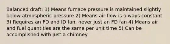 Balanced draft: 1) Means furnace pressure is maintained slightly below atmospheric pressure 2) Means air flow is always constant 3) Requires an FD and ID fan, never just an FD fan 4) Means air and fuel quantities are the same per unit time 5) Can be accomplished with just a chimney