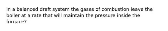 In a balanced draft system the gases of combustion leave the boiler at a rate that will maintain the pressure inside the furnace?