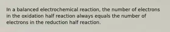 In a balanced electrochemical reaction, the number of electrons in the oxidation half reaction always equals the number of electrons in the reduction half reaction.