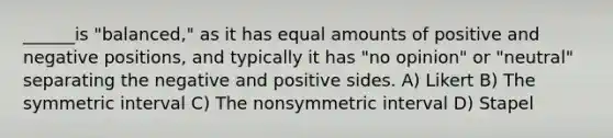 ______is "balanced," as it has equal amounts of positive and negative positions, and typically it has "no opinion" or "neutral" separating the negative and positive sides. A) Likert B) The symmetric interval C) The nonsymmetric interval D) Stapel