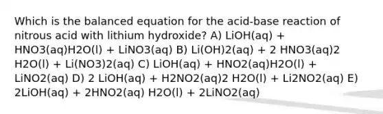 Which is the balanced equation for the acid-base reaction of nitrous acid with lithium hydroxide? A) LiOH(aq) + HNO3(aq)H2O(l) + LiNO3(aq) B) Li(OH)2(aq) + 2 HNO3(aq)2 H2O(l) + Li(NO3)2(aq) C) LiOH(aq) + HNO2(aq)H2O(l) + LiNO2(aq) D) 2 LiOH(aq) + H2NO2(aq)2 H2O(l) + Li2NO2(aq) E) 2LiOH(aq) + 2HNO2(aq) H2O(l) + 2LiNO2(aq)